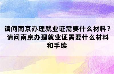 请问南京办理就业证需要什么材料？ 请问南京办理就业证需要什么材料和手续